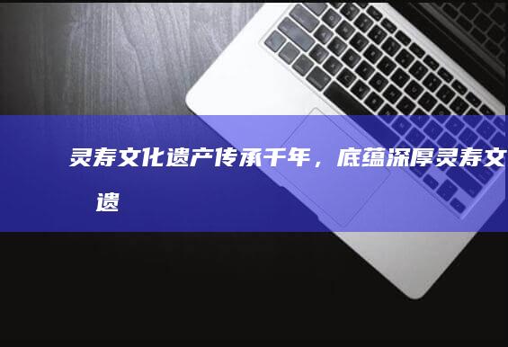 灵寿文化遗产：传承千年，底蕴深厚 (灵寿文化遗产介绍)